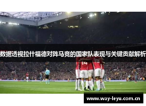数据透视拉什福德对阵马竞的国家队表现与关键贡献解析 数据透视拉什福德对阵马竞的国家队表现与关键贡献解析