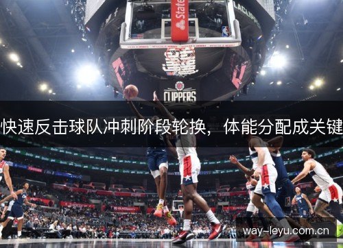 快速反击球队冲刺阶段轮换,体能分配成关键 快速反击球队冲刺阶段轮换,体能分配成关键