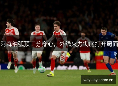 阿森纳弧顶三分穿心，外线火力彻底打开局面